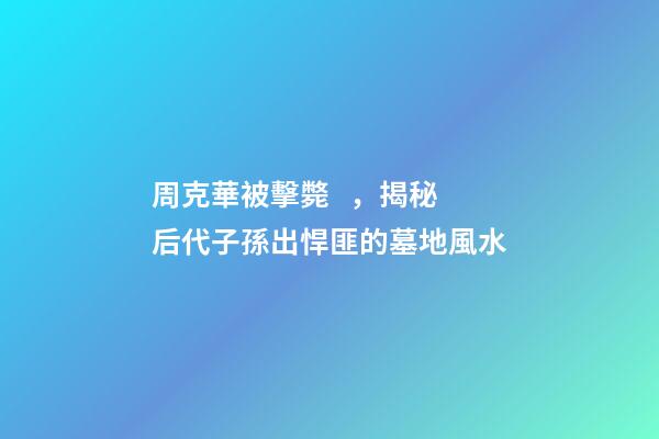 周克華被擊斃，揭秘后代子孫出悍匪的墓地風水